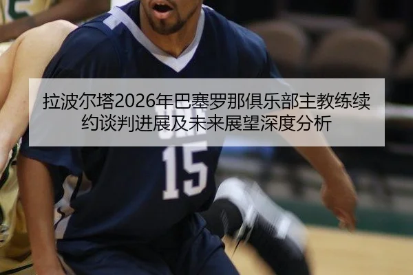 拉波尔塔2026年巴塞罗那俱乐部主教练续约谈判进展及未来展望深度分析